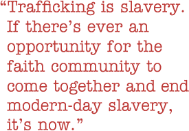 Quote: Whether the purpose is for labor, whether it's for the purpose of sex or any other selfish means, trafficking is slavery. If there's ever an opportunity for the faith community to come together and end modern-day slavery, it's now.